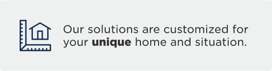 Our solutions are customized for your unique home and situation.